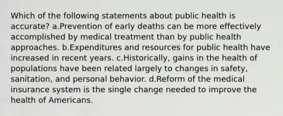 Which of the following statements about public health is accurate? a.Prevention of early deaths can be more effectively accomplished by medical treatment than by public health approaches. b.Expenditures and resources for public health have increased in recent years. c.Historically, gains in the health of populations have been related largely to changes in safety, sanitation, and personal behavior. d.Reform of the medical insurance system is the single change needed to improve the health of Americans.