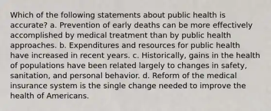 Which of the following statements about public health is accurate? a. Prevention of early deaths can be more effectively accomplished by medical treatment than by public health approaches. b. Expenditures and resources for public health have increased in recent years. c. Historically, gains in the health of populations have been related largely to changes in safety, sanitation, and personal behavior. d. Reform of the medical insurance system is the single change needed to improve the health of Americans.