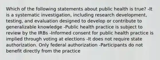 Which of the following statements about public health is true? -It is a systematic investigation, including research development, testing, and evaluation designed to develop or contribute to generalizable knowledge -Public health practice is subject to review by the IRBs -Informed consent for public health practice is implied through voting at elections -It does not require state authorization. Only federal authorization -Participants do not benefit directly from the practice