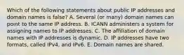 Which of the following statements about public IP addresses and domain names is​ false? A. Several​ (or many) domain names can point to the same IP address. B. ICANN administers a system for assigning names to IP addresses. C. The affiliation of domain names with IP addresses is dynamic. D. IP addresses have two​ formats, called​ IPv4, and IPv6. E. Domain names are shared.