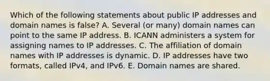 Which of the following statements about public IP addresses and domain names is​ false? A. Several​ (or many) domain names can point to the same IP address. B. ICANN administers a system for assigning names to IP addresses. C. The affiliation of domain names with IP addresses is dynamic. D. IP addresses have two​ formats, called​ IPv4, and IPv6. E. Domain names are shared.