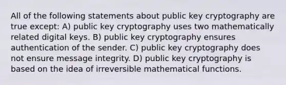 All of the following statements about public key cryptography are true except: A) public key cryptography uses two mathematically related digital keys. B) public key cryptography ensures authentication of the sender. C) public key cryptography does not ensure message integrity. D) public key cryptography is based on the idea of irreversible mathematical functions.