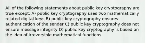 All of the following statements about public key cryptography are true except: A) public key cryptography uses two mathematically related digital keys B) public key cryptography ensures authentication of the sender C) public key cryptography does not ensure message integrity D) public key cryptography is based on the idea of irreversible mathematical functions