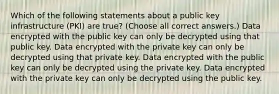 Which of the following statements about a public key infrastructure (PKI) are true? (Choose all correct answers.) Data encrypted with the public key can only be decrypted using that public key. Data encrypted with the private key can only be decrypted using that private key. Data encrypted with the public key can only be decrypted using the private key. Data encrypted with the private key can only be decrypted using the public key.