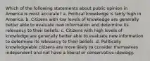 Which of the following statements about public opinion in America is most accurate? a. Political knowledge is fairly high in America. b. Citizens with low levels of knowledge are generally better able to evaluate new information and determine its relevancy to their beliefs. c. Citizens with high levels of knowledge are generally better able to evaluate new information to determine its relevancy to their beliefs. d. Politically knowledgeable citizens are more likely to consider themselves independent and not have a liberal or conservative ideology.