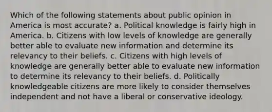 Which of the following statements about public opinion in America is most accurate? a. Political knowledge is fairly high in America. b. Citizens with low levels of knowledge are generally better able to evaluate new information and determine its relevancy to their beliefs. c. Citizens with high levels of knowledge are generally better able to evaluate new information to determine its relevancy to their beliefs. d. Politically knowledgeable citizens are more likely to consider themselves independent and not have a liberal or conservative ideology.