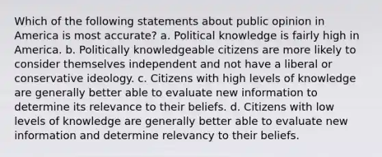 Which of the following statements about public opinion in America is most accurate? a. Political knowledge is fairly high in America. b. Politically knowledgeable citizens are more likely to consider themselves independent and not have a liberal or conservative ideology. c. Citizens with high levels of knowledge are generally better able to evaluate new information to determine its relevance to their beliefs. d. Citizens with low levels of knowledge are generally better able to evaluate new information and determine relevancy to their beliefs.