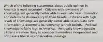 Which of the following statements about public opinion in America is most accurate? - Citizens with low levels of knowledge are generally better able to evaluate new information and determine its relevancy to their beliefs. - Citizens with high levels of knowledge are generally better able to evaluate new information to determine its relevancy to their beliefs. - Political knowledge is fairly high in America. - Politically knowledgeable citizens are more likely to consider themselves independent and not have a liberal or conservative ideology.