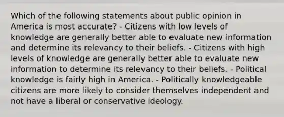 Which of the following statements about public opinion in America is most accurate? - Citizens with low levels of knowledge are generally better able to evaluate new information and determine its relevancy to their beliefs. - Citizens with high levels of knowledge are generally better able to evaluate new information to determine its relevancy to their beliefs. - Political knowledge is fairly high in America. - Politically knowledgeable citizens are more likely to consider themselves independent and not have a liberal or conservative ideology.