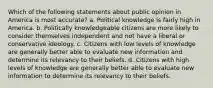 Which of the following statements about public opinion in America is most accurate? a. Political knowledge is fairly high in America. b. Politically knowledgeable citizens are more likely to consider themselves independent and not have a liberal or conservative ideology. c. Citizens with low levels of knowledge are generally better able to evaluate new information and determine its relevancy to their beliefs. d. Citizens with high levels of knowledge are generally better able to evaluate new information to determine its relevancy to their beliefs.