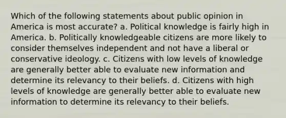 Which of the following statements about public opinion in America is most accurate? a. Political knowledge is fairly high in America. b. Politically knowledgeable citizens are more likely to consider themselves independent and not have a liberal or conservative ideology. c. Citizens with low levels of knowledge are generally better able to evaluate new information and determine its relevancy to their beliefs. d. Citizens with high levels of knowledge are generally better able to evaluate new information to determine its relevancy to their beliefs.