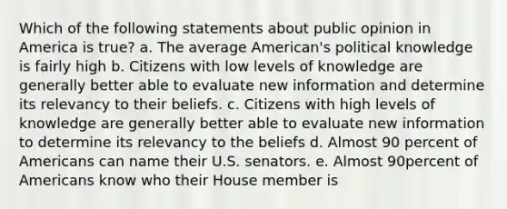 Which of the following statements about public opinion in America is true? a. The average American's political knowledge is fairly high b. Citizens with low levels of knowledge are generally better able to evaluate new information and determine its relevancy to their beliefs. c. Citizens with high levels of knowledge are generally better able to evaluate new information to determine its relevancy to the beliefs d. Almost 90 percent of Americans can name their U.S. senators. e. Almost 90percent of Americans know who their House member is