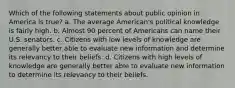 Which of the following statements about public opinion in America is true? a. The average American's political knowledge is fairly high. b. Almost 90 percent of Americans can name their U.S. senators. c. Citizens with low levels of knowledge are generally better able to evaluate new information and determine its relevancy to their beliefs. d. Citizens with high levels of knowledge are generally better able to evaluate new information to determine its relevancy to their beliefs.