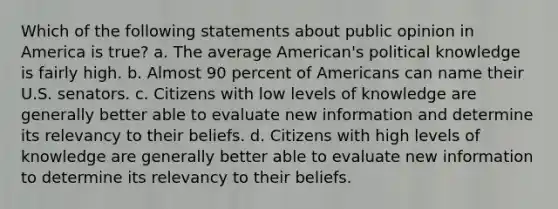 Which of the following statements about public opinion in America is true? a. The average American's political knowledge is fairly high. b. Almost 90 percent of Americans can name their U.S. senators. c. Citizens with low levels of knowledge are generally better able to evaluate new information and determine its relevancy to their beliefs. d. Citizens with high levels of knowledge are generally better able to evaluate new information to determine its relevancy to their beliefs.