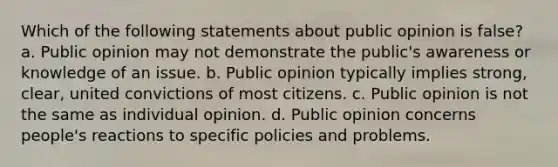 Which of the following statements about public opinion is false? a. Public opinion may not demonstrate the public's awareness or knowledge of an issue. b. Public opinion typically implies strong, clear, united convictions of most citizens. c. Public opinion is not the same as individual opinion. d. Public opinion concerns people's reactions to specific policies and problems.