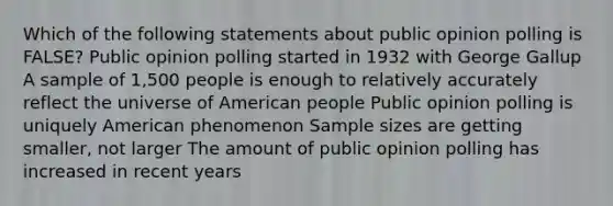 Which of the following statements about public opinion polling is FALSE? Public opinion polling started in 1932 with George Gallup A sample of 1,500 people is enough to relatively accurately reflect the universe of American people Public opinion polling is uniquely American phenomenon Sample sizes are getting smaller, not larger The amount of public opinion polling has increased in recent years