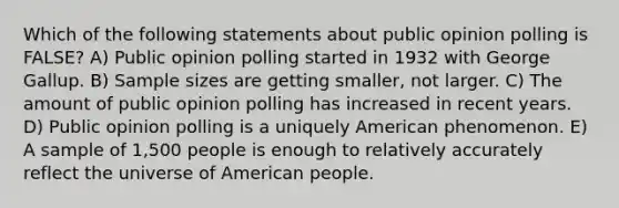 Which of the following statements about public opinion polling is FALSE? A) Public opinion polling started in 1932 with George Gallup. B) Sample sizes are getting smaller, not larger. C) The amount of public opinion polling has increased in recent years. D) Public opinion polling is a uniquely American phenomenon. E) A sample of 1,500 people is enough to relatively accurately reflect the universe of American people.