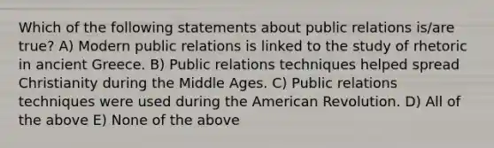 Which of the following statements about public relations is/are true? A) Modern public relations is linked to the study of rhetoric in ancient Greece. B) Public relations techniques helped spread Christianity during the Middle Ages. C) Public relations techniques were used during the American Revolution. D) All of the above E) None of the above