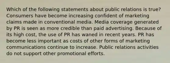 Which of the following statements about public relations is true? Consumers have become increasing confident of marketing claims made in conventional media. Media coverage generated by PR is seen as more credible than paid advertising. Because of its high cost, the use of PR has waned in recent years. PR has become less important as costs of other forms of marketing communications continue to increase. Public relations activities do not support other promotional efforts.