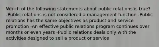 Which of the following statements about public relations is true? -Public relations is not considered a management function -Public relations has the same objectives as product and service promotion -An effective public relations program continues over months or even years -Public relations deals only with the activities designed to sell a product or service