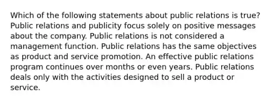 Which of the following statements about public relations is true? Public relations and publicity focus solely on positive messages about the company. Public relations is not considered a management function. Public relations has the same objectives as product and service promotion. An effective public relations program continues over months or even years. Public relations deals only with the activities designed to sell a product or service.