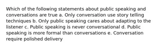 Which of the following statements about public speaking and conversations are true a. Only conversation use story telling techniques b. Only public speaking cares about adapting to the listener c. Public speaking is never conversational d. Public speaking is more formal than conversations e. Conversation require polished delivery