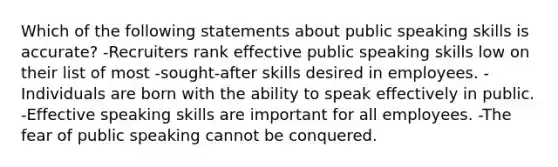 Which of the following statements about public speaking skills is accurate? -Recruiters rank effective public speaking skills low on their list of most -sought-after skills desired in employees. -Individuals are born with the ability to speak effectively in public. -Effective speaking skills are important for all employees. -The fear of public speaking cannot be conquered.