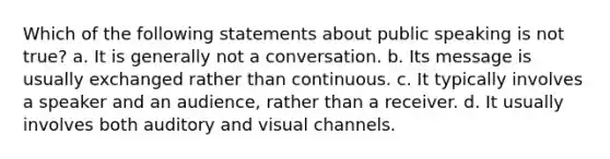 Which of the following statements about public speaking is not true? a. It is generally not a conversation. b. Its message is usually exchanged rather than continuous. c. It typically involves a speaker and an audience, rather than a receiver. d. It usually involves both auditory and visual channels.