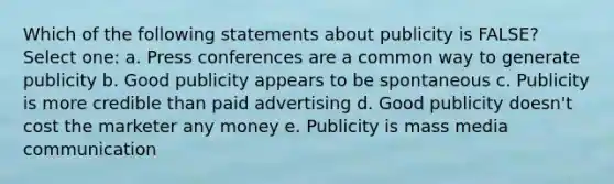 Which of the following statements about publicity is FALSE? Select one: a. Press conferences are a common way to generate publicity b. Good publicity appears to be spontaneous c. Publicity is more credible than paid advertising d. Good publicity doesn't cost the marketer any money e. Publicity is mass media communication