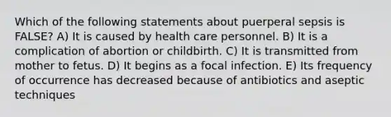 Which of the following statements about puerperal sepsis is FALSE? A) It is caused by health care personnel. B) It is a complication of abortion or childbirth. C) It is transmitted from mother to fetus. D) It begins as a focal infection. E) Its frequency of occurrence has decreased because of antibiotics and aseptic techniques