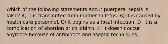 Which of the following statements about puerperal sepsis is false? A) It is transmitted from mother to fetus. B) It is caused by health care personnel. C) It begins as a focal infection. D) It is a complication of abortion or childbirth. E) It doesn't occur anymore because of antibiotics and aseptic techniques.