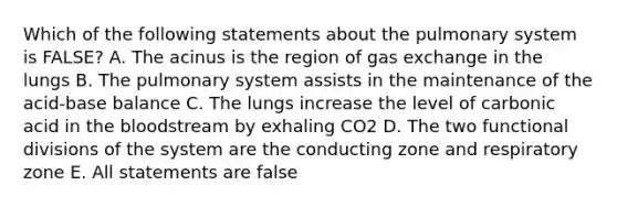 Which of the following statements about the pulmonary system is FALSE? A. The acinus is the region of gas exchange in the lungs B. The pulmonary system assists in the maintenance of the acid-base balance C. The lungs increase the level of carbonic acid in the bloodstream by exhaling CO2 D. The two functional divisions of the system are the conducting zone and respiratory zone E. All statements are false