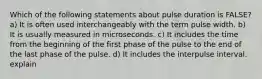 Which of the following statements about pulse duration is FALSE? a) It is often used interchangeably with the term pulse width. b) It is usually measured in microseconds. c) It includes the time from the beginning of the first phase of the pulse to the end of the last phase of the pulse. d) It includes the interpulse interval. explain