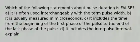 Which of the following statements about pulse duration is FALSE? a) It is often used interchangeably with the term pulse width. b) It is usually measured in microseconds. c) It includes the time from the beginning of the first phase of the pulse to the end of the last phase of the pulse. d) It includes the interpulse interval. explain