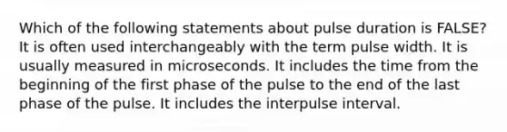 Which of the following statements about pulse duration is FALSE? It is often used interchangeably with the term pulse width. It is usually measured in microseconds. It includes the time from the beginning of the first phase of the pulse to the end of the last phase of the pulse. It includes the interpulse interval.