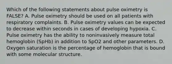 Which of the following statements about pulse oximetry is​ FALSE? A. Pulse oximetry should be used on all patients with respiratory complaints. B. Pulse oximetry values can be expected to decrease within seconds in cases of developing hypoxia. C. Pulse oximetry has the ability to noninvasively measure total hemoglobin​ (SpHb) in addition to SpO2 and other parameters. D. Oxygen saturation is the percentage of hemoglobin that is bound with some molecular structure.