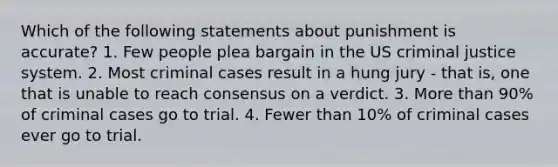 Which of the following statements about punishment is accurate? 1. Few people plea bargain in the US criminal justice system. 2. Most criminal cases result in a hung jury - that is, one that is unable to reach consensus on a verdict. 3. More than 90% of criminal cases go to trial. 4. Fewer than 10% of criminal cases ever go to trial.