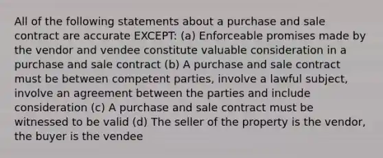 All of the following statements about a purchase and sale contract are accurate EXCEPT: (a) Enforceable promises made by the vendor and vendee constitute valuable consideration in a purchase and sale contract (b) A purchase and sale contract must be between competent parties, involve a lawful subject, involve an agreement between the parties and include consideration (c) A purchase and sale contract must be witnessed to be valid (d) The seller of the property is the vendor, the buyer is the vendee