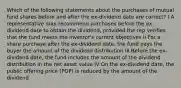 Which of the following statements about the purchases of mutual fund shares before and after the ex-dividend date are correct? I A representative may recommend purchases before the ex-dividend date to obtain the dividend, provided the rep verifies that the fund meets the investor's current objectives II For a share purchase after the ex-dividend date, the fund pays the buyer the amount of the dividend distribution III Before the ex-dividend date, the fund includes the amount of the dividend distribution in the net asset value IV On the ex-dividend date, the public offering price (POP) is reduced by the amount of the dividend