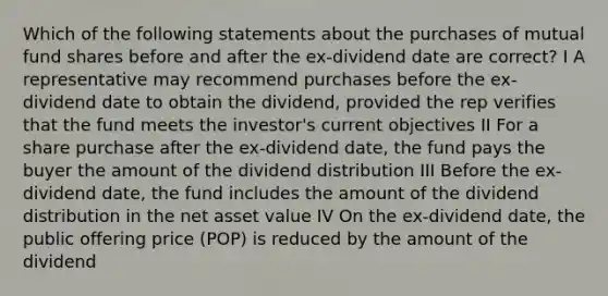 Which of the following statements about the purchases of mutual fund shares before and after the ex-dividend date are correct? I A representative may recommend purchases before the ex-dividend date to obtain the dividend, provided the rep verifies that the fund meets the investor's current objectives II For a share purchase after the ex-dividend date, the fund pays the buyer the amount of the dividend distribution III Before the ex-dividend date, the fund includes the amount of the dividend distribution in the net asset value IV On the ex-dividend date, the public offering price (POP) is reduced by the amount of the dividend