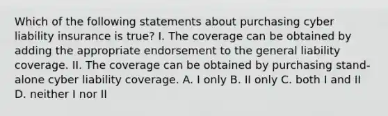 Which of the following statements about purchasing cyber liability insurance is true? I. The coverage can be obtained by adding the appropriate endorsement to the general liability coverage. II. The coverage can be obtained by purchasing stand-alone cyber liability coverage. A. I only B. II only C. both I and II D. neither I nor II