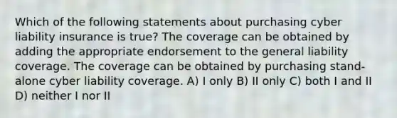 Which of the following statements about purchasing cyber liability insurance is true? The coverage can be obtained by adding the appropriate endorsement to the general liability coverage. The coverage can be obtained by purchasing stand-alone cyber liability coverage. A) I only B) II only C) both I and II D) neither I nor II