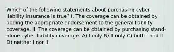 Which of the following statements about purchasing cyber liability insurance is true? I. The coverage can be obtained by adding the appropriate endorsement to the general liability coverage. II. The coverage can be obtained by purchasing stand-alone cyber liability coverage. A) I only B) II only C) both I and II D) neither I nor II