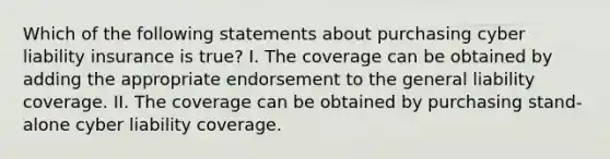 Which of the following statements about purchasing cyber liability insurance is true? I. The coverage can be obtained by adding the appropriate endorsement to the general liability coverage. II. The coverage can be obtained by purchasing stand-alone cyber liability coverage.