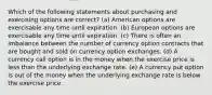 Which of the following statements about purchasing and exercising options are correct? (a) American options are exercisable any time until expiration. (b) European options are exercisable any time until expiration. (c) There is often an imbalance between the number of currency option contracts that are bought and sold on currency option exchanges. (d) A currency call option is in the money when the exercise price is less than the underlying exchange rate. (e) A currency put option is out of the money when the underlying exchange rate is below the exercise price.