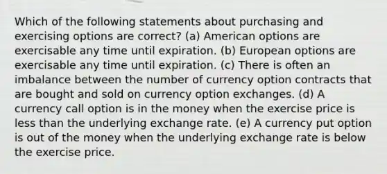 Which of the following statements about purchasing and exercising options are correct? (a) American options are exercisable any time until expiration. (b) European options are exercisable any time until expiration. (c) There is often an imbalance between the number of currency option contracts that are bought and sold on currency option exchanges. (d) A currency call option is in the money when the exercise price is <a href='https://www.questionai.com/knowledge/k7BtlYpAMX-less-than' class='anchor-knowledge'>less than</a> the underlying exchange rate. (e) A currency put option is out of the money when the underlying exchange rate is below the exercise price.