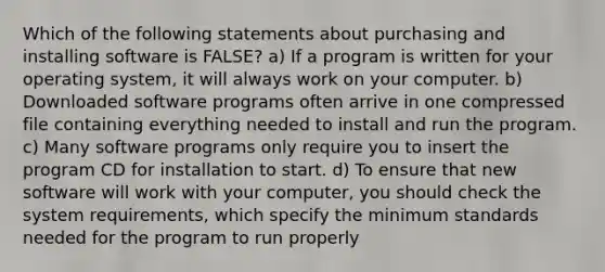 Which of the following statements about purchasing and installing software is FALSE? a) If a program is written for your operating system, it will always work on your computer. b) Downloaded software programs often arrive in one compressed file containing everything needed to install and run the program. c) Many software programs only require you to insert the program CD for installation to start. d) To ensure that new software will work with your computer, you should check the system requirements, which specify the minimum standards needed for the program to run properly