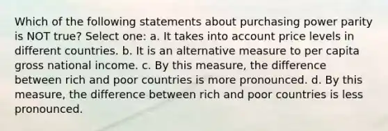 Which of the following statements about purchasing power parity is NOT true? Select one: a. It takes into account price levels in different countries. b. It is an alternative measure to per capita gross national income. c. By this measure, the difference between rich and poor countries is more pronounced. d. By this measure, the difference between rich and poor countries is less pronounced.