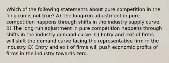 Which of the following statements about pure competition in the long run is not true? A) The long-run adjustment in pure competition happens through shifts in the industry supply curve. B) The long-run adjustment in pure competition happens through shifts in the industry demand curve. C) Entry and exit of firms will shift the demand curve facing the representative firm in the industry. D) Entry and exit of firms will push economic profits of firms in the industry towards zero.