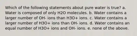 Which of the following statements about pure water is true? a. Water is composed of only H2O molecules. b. Water contains a larger number of OH- ions than H3O+ ions. c. Water contains a larger number of H3O+ ions than OH- ions. d. Water contains an equal number of H3O+ ions and OH- ions. e. none of the above.